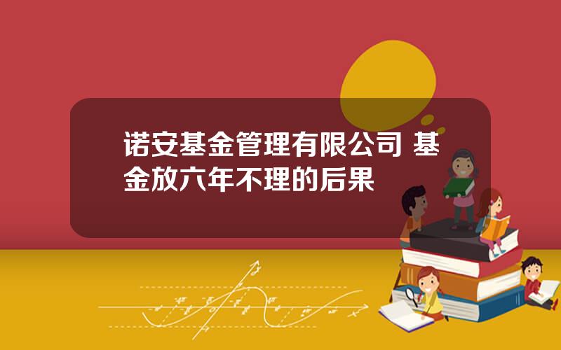 诺安基金管理有限公司 基金放六年不理的后果